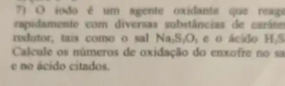 7) 0 iodo é um agente oxidante que reage
rapidamente com diversas substânci is de caráte
redutor, tais como o sal Na_(2)S_(3)O_(3) e o ácido H_(2)S
Calcule os numeros de oxidação do enxofre no sa
e no acido citados.