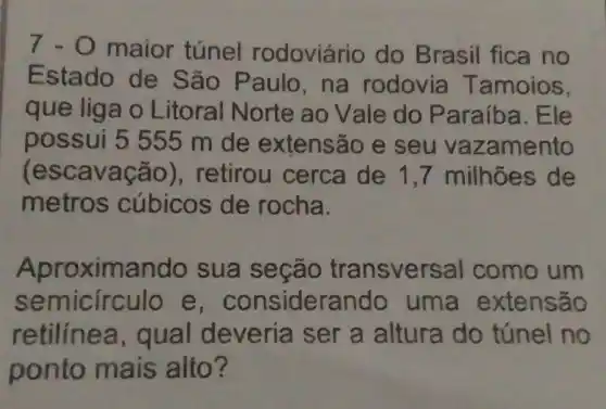 7 - 0 maior túnel rodoviário do Brasil fica no
Estado de São Paulo , na rodovia Tamoios,
que liga o Litoral Norte ao Vale do P araíba. Ele
possui 5555 m de extensão e seu vaz amento
(escavação ), retirou cerca de 1 ,7 milhões de
metros cúbicos de rocha.
Aproximando sua secão transversal como um
semicirculo e , considerando uma extensão
retilinea,qual deveria ser a altura do túnel no
ponto mais alto?