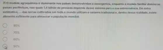 7) 0 modelo agroquimico é dominante nos paises desenvolvidos e emergentes enquanto o modelo familiar domina os
paises periféricos, nos quais 1,4 bilhão de pessoas depende desse sistema para a sua sobrevivência Em outra
estimativa, __ das terras cultivadas em todo o mundo utilizam o sistema tradicional e dentro dessare alidade, existe
alimento suficiente para alimentar a população mundial.
80% 
70% 
60% 
50%