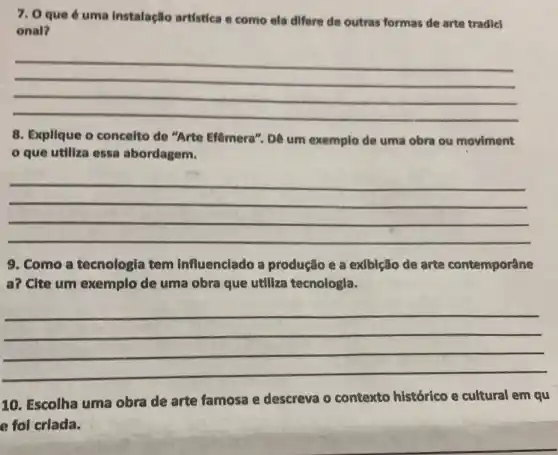 7. 0 que 6 uma instalaçllo artística e como ela differe de outras formas de arte tradicl
onal?
__
8. Explique o concelto de "Arte Efêmera". Dê um exemplo de uma obra ou moviment
que utiliza essa abordagem.
__
9. Como a tecnologia tem influenciado a produção e a exlblção de arte contemporâne
a? Cite um exemplo de uma obra que utiliza tecnologla.
__
10. Escolha uma obra de arte famosa e descreva o contexto histórico e cultural em qu
e foi criada.