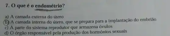 7. 0 que é o endométrio?
a) A camada externa do útero
(b) A camada interna do útero , que se prepara para a implantação do embriāo
c) A parte do sistema reprodutor que armazena óvulos
d) O órgão responsável pela produção dos hormônios sexuais