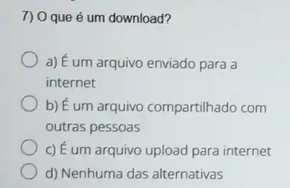 7) 0 que é um download?
a) É um arquivo enviado para a
internet
b) É um arquivo compartilhado com
outras pessoas
c) É um arquivo upload para internet
d) Nenhuma das alternativas