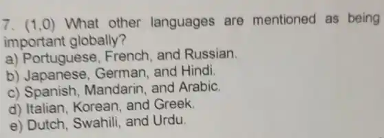 7. (1,0) What other languages are mentioned as being
important globally?
a) Portuguese , French, and Russian.
b) Japanese , German, and Hindi.
c) Spanish Mandarin, and Arabic.
d) Italian . Korean, and Greek.
e) Dutch, Swahili and Urdu.