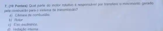 7. (10 Pontos) Qual parto do motor rotativo 6 responsável por transferir o movimento gerado
pela combustão para o sistema de transmissão?
a) Câmara do combustão.
b) Rotor.
c) Elxo excêntrico.
d) Vedação interna