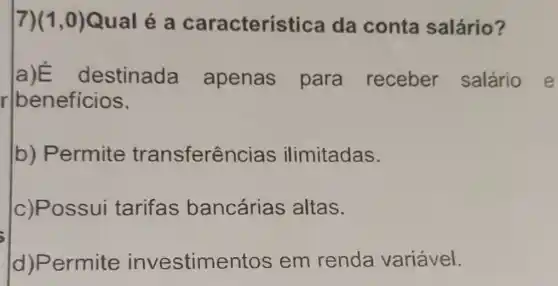 7) (1,0) Qual é a caracterí stica da conta salário?
r beneficios.
a)E lestinada apenas para receber salário
b) Permite transferên cias ilimitadas.
c)Possui tarifas bancárias altas.
(d)Permite investime ntos em renda variável.