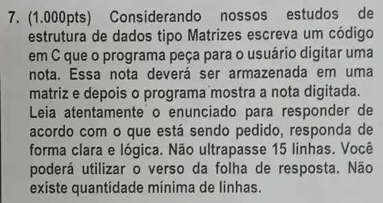 7. (1.000pts ) Considera ndo nossos estudos de
estrutura de dados tipo Matrizes escreva um código
em C que o programa peça para o usuário digitar uma
nota. Essa nota deverá ser armazenada em uma
matriz e depois o programa mostra a nota digitada.
Leia atentamei te'o enunciado para responder de
acordo com o que está sendo pedido , responda de
forma clara e lógica. Não ultrapasse 15 linhas. Você
poderá utilizar o verso da folha de resposta. Não
existe quantidade mínima de linhas.