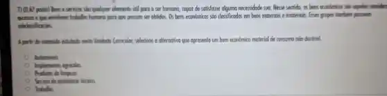 7) 10.67 ponto) Bens e servicos soo quolquer elemento util para o ser humano capaz de satisfazer alguma necessidade sua. Nesse sentido, as bens econômicos soo oqueles consider
escossos e que envolvem trabalho humono paro que possam ser obtidos . Os bens econômicos sāo classificados em bens materiais e imateriais Esses grupos tombern possuem
subdossificocoes
A portir do conteudo estudado nesto Unidode Curricular,selecione a alternativo que apresenta um bem econômico material de consumo nōo duravel.
Automoveis
Implementos agricolas
Produtos de limpezo.
Servico de assistencio técnica.
Trabalho