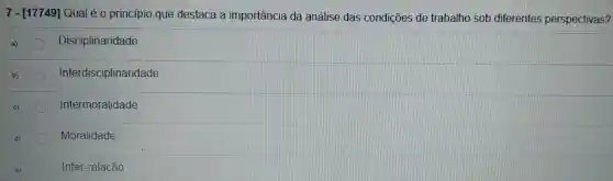 7 - [17749]Qual é 0 principio que destaca là importância da análise das condições de trabalho sob diferentes perspectivas?
Disciplinaridade
Interdisciplinaridade
Intermoralidade
Moralidade
Inter -relação