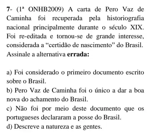 7- ( 1^a ONHB2009) A carta de Pero Vaz de
Caminha foi recuperada pela historiografia
nacional principalmente durante o século XIX.
Foi re-editada e tornou-se de grande interesse,
considerada a "certidão de nascimento" do Brasil.
Assinale a alternative errada:
a) Foi considerado o primeiro documento escrito
sobre o Brasil.
b) Pero Vaz de Caminha foi o único a dar a boa
nova do achamento do Brasil.
c) Não foi por meio deste documento que os
portugueses declararam a posse do Brasil.
d) Descreve a natureza e as gentes.