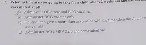 7. What action are you going to take for a child who is 2 weeks old and has not be
vaccinated at all
Administer OPV zero and BCG vaccines
b) Administer BCG vaccine only
c) Counsel and give a return date to coincide with the time when the child is 6
weeks' old
d) Administer BCG, OPV Zero and pentavalent one