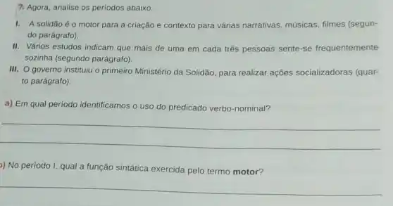 7. Agora, analise os períodos abaixo.
I. A solidão éo motor para a criação e contexto para várias narrativas, músicas filmes (segun-
do parágrafo).
II. Vários estudos indicam que mais de uma em cada três pessoas sente-se frequentemente
sozinha (segundo parágrafo).
III. O governo instituiu o primeiro Ministério da Solidão, para realizar ações socializadoras (quar-
to parágrafo).
a) Em qual período identificamos o uso do predicado verbo -nominal?
__
)) No período I, qual a função sintática exercida pelo termo motor?
__