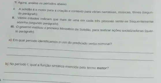 7. Agora, analise os períodos abaixo.
I. A solidão éo motor para a criação e contexto para várias narrativas, músicas filmes (segun-
do parágrafo).
II. Vários estudos indicam que mais de uma em cada três pessoas sente-se frequentemente
sozinha (segundo parágrafo).
III. O governo instituju o primeiro Ministério da Solidão, para realizar ações socializadoras (quar-
to parágrafo).
a) Em qual período identificamos
__
b) No período I, qual a função sintática exercida pelo termo motor?
__