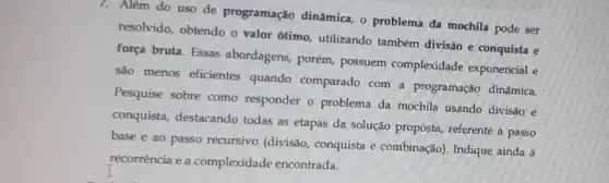 7. Além do uso de programação dinâmica, o problema da mochila pode ser
resolvido, obtendo o valor 6timo, utilizando também divisão e conquista e
força bruta. Essas abordagens, porém, possuem complexidade exponencial e
são menos eficientes quando comparado com a programação dinâmica.
Pesquise sobre como responder o problema da mochila usando divisão e
conquista, destacando todas as etapas da solução proposta, referente a passo
base e ao passo recursivo (divisão, conquista e combinação). Indique ainda a
recorrência e a complexidade encontrada.