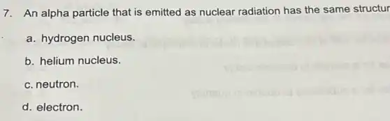 7. An alpha particle that is emitted as nuclear radiation has the same structur
a. hydrogen nucleus.
b. helium nucleus.
c. neutron.
d. electron.