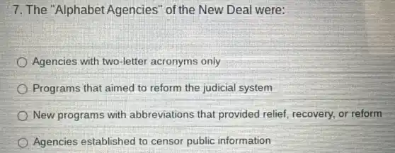 7. The "Alphabet Agencies " of the New Deal were:
Agencies with two-letter acronyms only
Programs that aimed to reform the judicial system
New programs with abbreviations that provided relief, recovery, or reform
Agencies established to censor public information