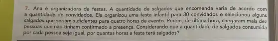 7. Ana é organizadora de festas. A quantidade de salgados que encomenda varia de acordo com
a quantidade de convidados. Ela organizou uma festa infantil para 30 e selecionou alguns
salgados que seriam suficientes para quatro horas de evento. Porém de última hora mais dez
pessoas que não tinham confirmado a presença.Considerando que a quantidade de salgados consumida
por cada pessoa seja igual, por quantas horas a festa terá salgados?