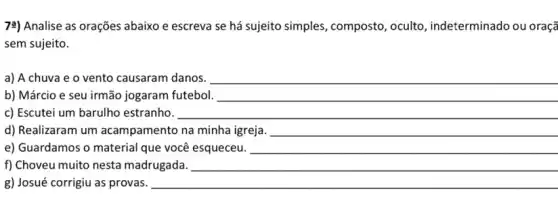 7:) Analise as orações abaixo e escreva se há sujeito simples , composto, oculto , indeterminado ou oraçã
sem sujeito.
a) A chuva e o vento causaram danos. __
b) Márcio e seu irmão jogaram futebol. __
c) Escutei um barulho estranho.	__
d) Realizaram um acampamento na minha __
e) Guardamos o material que você esqueceu. __
f) Choveu muito nesta madrugada. __
g) Josué corrigiu as provas.	__