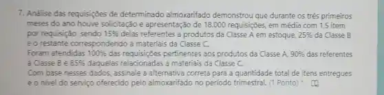 7. Andlise das requisiçoes de determinado almoxarifado demonstrou que durante os três primeiros
meses do ano houve solicitação e apresentação de 18.000 requisições em média com 1,5 item
por requisição sendo 15%  delas referentes a produtos da Classe A em estoque, 25%  da Classe B
eorestante correspondendo a materiais da Classe C.
Foram atendidas 100%  das pertinentes aos produtos da Classe A. 90%  das referentes
a Classe B e 85%  daquelas relacionadas a materiais da Classe C.
Com base nesses dados, assinale a alternativa correta para a quantidade total de itens entregues
e o nivel do serviço oferecido pelo almoxarifado no periodo trimestral. (1 Ponto)