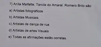 7) Anita Malfatte, Tarcila do Amaral, Romero Brito sào:
a) Artistas fotográficos
b) Artistas Musicais
c) Artistas de dança de rua
d) Artistas de artes Visuais
e) Todas as afirmações estão corretas.