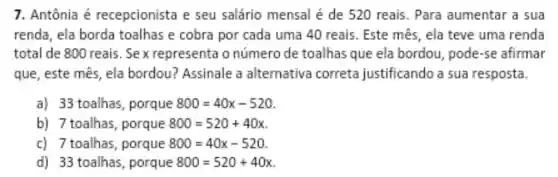 7. Antônia é recepcionista e seu salário mensal é de 520 reais. Para aumentar a sua
renda, ela borda toalhas e cobra por cada uma 40 reais. Este mês , ela teve uma renda
total de 800 reais . Sex representa o número de toalhas que ela bordou, pode-se afirmar
que, este mês , ela bordou?Assinale a alternativa correta justificando a sua resposta.
a) 33 toalhas , porque 800=40x-520
b) 7 toalhas , porque 800=520+40x
c) 7 toalhas , porque 800=40x-520
d) 33 toalhas , porque 800=520+40x