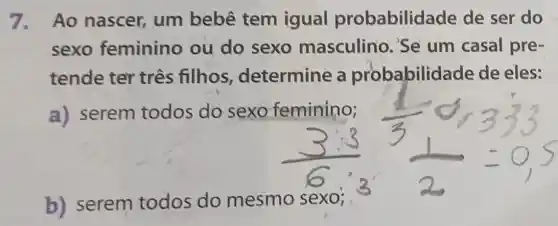 7. Ao nascer, um bebê tem igual probabilid ade de ser do
sexo feminino ou do sexo masculino 'Se um casal pre-
tende ter três filhos , determine a probabilida de de eles:
a) serem todos do sexo feminino;
b) serem todos do mesmo sexo;