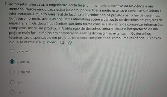 7. Ao projetar uma casa, o engenheiro pode fazer um memorial descritivo da residência e um
memorial descrevendo cada etapa da obra porém ficaria muito extenso e cansativo sua leitura e
interpretação. Um jeito mais fácil de fazer isso é produzindo os projetos na forma de desenhos.
Com base no texto , avalie as seguintes afirmativas sobre a utilização de desenhos em projetos de
engenharia: I. Os desenhos técnicos são uma forma concisa e eficiente de comunicar informações
complexas sobre um projeto. II. A utilizaçãc de desenhos torna a leitura e interpretaçãc de um
projeto mais fácil e rápida em comparação a um texto descritivo extenso. III. Os desenhos
técnicos são dispensáveis em projetos de menor complexidade, como uma residência. E correto
que se afirma em: (1. Ponto)
I, apenas.
II, apenas.
III, apenas.
lell.
II e III.