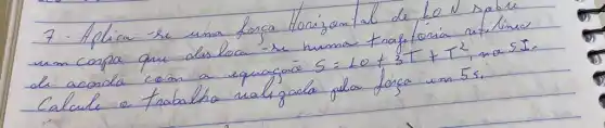 7. Aplica se uma forca Horizont al de 10 mathrm(~N) sabe un conpe que desloca - se numa trafforia núlimeo de acorda com a equaçao S=10+3 T+T^2 , no S I . Calcule a trabalho ralizada pela forca um 5 mathrm(~s) .