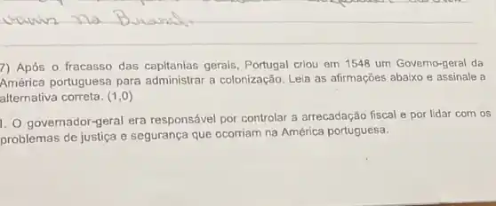 7) Após o fracasso das capitanias gerals . Portugal criou em 1548 um Governo-geral da
América portuguesa para administrar a colonização. Leia as afirmações abaixo e assinale a
alternativa correta. (1,0)
1. 0 governador-geral era responsável por controlar a arrecadação fiscal e por lidar com os
problemas de justiça e segurança que ocorriam na América portuguesa.