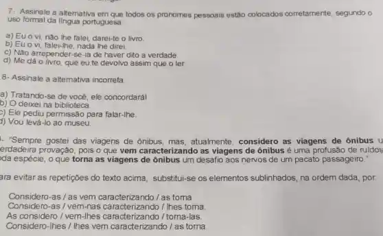 7- Assinale a altemativa em que todos os pronomes pessoais estão colocados corretamente segundo o
uso formal da língua portuguesa:
a) Euo vi, não lhe falei darei-te o livro
b) Euo vi falei-lhe, nada the direi.
c) Não arrepender.se-ia de haver dito a verdade.
d) Me dáo livro, que eu te devolvo assim que o ler.
8- Assinale a altemativa incorreta.
a) Tratando-se de você, ele concordará!
b) O deixei na biblioteca
c) Ele pediu permissão para falar-lhe.
d) Vou levá-lo ao museu.
- "Sempre gostei das viagens de ônibus, mas , atualmente considero as viagens de ônibus u
erdadeira provação, pois o que vem caracterizando as viagens de ônibus é uma profusão de ruidos
da espécie, o que torna as viagens de ônibus um desafio aos nervos de um pacato passageiro."
ara evitar as repetições do texto acima , substitui-se os elementos sublinhados, na ordem dada, por
Considero-as/as vem caracteriza ndo / as torna
Considero-as /vem-nas caracterizando /Ihes toma.
As considero /vem-lhes caracterizando / toma -las.
Considero-Ihes /lhes vem caracterizando / as torna