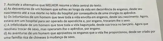 7. Assinale a alternativa que MELHOR resume a ideía central do texto.
a) As desventuras de um homem que sofreu ao longo da vida em decorrência de enganos desde seu
nascimento até a sua morte no leito do hospital por consequência de uma cirurgia no apêndice.
b) Os infortúnios de um homem que teve toda a vida envolta em enganos, desde seu nascimento. Agora,
estava em um hospital para ser operado de apendicite e, por engano , trocaram-lhe o sexo.
c) A infelicidade de um homem que teve toda a vida bagunçada desde sua troca no berçário. Agora que
resolveu trocar de sexo mas operaram-lhe o apêndice , por engano.
d) As aventuras de um homem que aproveitou os enganos que a vida lhe proporcionou, desde ser criado por
uma familia rica de chineses à mudança de sexo.