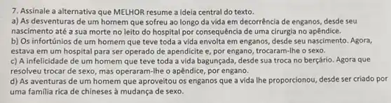 7. Assinale a alternativa que MELHOR resume a Ideia central do texto.
a) As desventuras de um homem que sofreu ao longo da vida em decorrência de enganos desde seu
nascimento até a sua morte no leito do hospital por consequência de uma cirurgia no apêndice.
b) Os infortúnios de um homem que teve toda a vida envolta em enganos, desde seu nascimento. Agora,
estava em um hospital para ser operado de apendicite e, por engano trocaram-lhe o sexo.
c) A infelicidade de um homem que teve toda a vida bagunçada desde sua troca no berçário. Agora que
resolveu trocar de sexo mas operaram-lhe o apêndice, por engano.
d) As aventuras de um homem que aproveitou os enganos que a vida lhe proporcionou, desde ser criado por
uma familia rica de chineses à mudança de sexo.