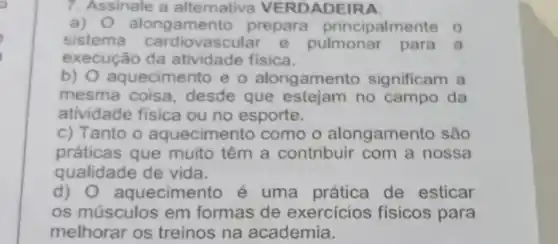 7. Assinale a alternativa VERDADEIRA:
a) alongamen to prepara principalmen te o
sistema ascular e pulmonar para a
execução da atividade física.
b) aquecimento e o alongamento significam a
mesma coisa , desde que estejam no campo da
atividade fisica ou no esporte.
c) Tanto o aquecimento como o alongamen o são
práticas que muito têm a contribuir com a nossa
qualidade de vida.
d)O aquecimer to é uma prática de esticar
os músculos em formas de exercicios fisicos para
melhorar os treinos na academia.