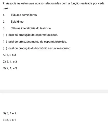 7. Associe as estruturas abaixo relacionadas com a função realizada por cada
uma:
1.
Túbulos seminiferos
2. Epidídimo
3.Células intersticiais do testiculo
( ) local de produção de espermatozoides.
( ) local de armazenamento de espermatozoides.
( ) local de produção do hormônio sexual masculino.
A) 1,2 e 3
C) 2, 1, e 3
C) 2, 1 , e 3
D) 3,1 e 2
E) 3, 2 e1