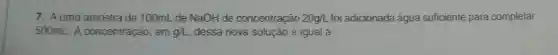 7. Auma amostra de 100mL de NaOH de concentração 20g/L foi adicionada água suficiente para completar
500mL A concentração em g/L dessa nova solução é igual a:
