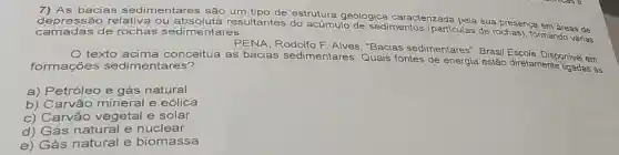 7) As bacias sedimentares são um estrutura geológica ca
caracterizada
camadas de rochas sedimentares. depressão relativa ou resultantes do acúmulo de sedimentos (partículas de rochas)formando várias
ada pela sua presença em áreas de
PENA, Rodolfo F Alves. "Bacias sedimentares". Brasil Escola
texto conceitua as bacias sedimentares.Quais fontes de energia estão direlamente onivel em:
formações sedimentares?
a) Petróleo e gás natural
b) Carvão mineral e eólica
c) Carvão vegetal e solar
d) Gás natural e nuclear
e) Gás natural e biomassa