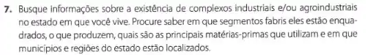 7. Busque Informações sobre a existência de complexos industrials e/ou agroindustriais
no estado em que você vive. Procure saber em que segmentos fabris eles estão enqua-
drados, o que produzem quais são as principais matérias-primas que utilizam e em que
municipios e regioes do estado estão localizados.