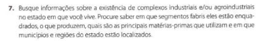 7. Busque informações sobre a existência de complexos industrials e/ou agroindustriais
no estado em que você vive. Procure saber em que segmentos fabris eles estão enqua
drados, o que produzem quais são as principais matérias-primas que utilizam e em que
municipios e regióes do estado estão localizados.