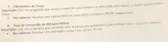 7. Calculadora de Troco
Descrição: Crie um programa que receba o valor de uma compra e o valor pago pelo cliente, e mostre quanto seria o
troco.
- No caderno: Resolva com valores ficticios como
Rleqslant 50	e P 100
(pagamento)
8. Taxa de Conversão de KM para Milhas
Descrição: Crie um programa que converta uma distância em quillômetros para milhas
(1km=0,621371m^2/36)
No caderno: Resolva com exemplos como 5 km 10 km, 42 km.