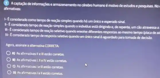 (7) A captação de informações e armazenamento no cérebro humano é motivo de estudos e pesquisas. No
afirmativas:
I-E considerado como tempo de reação simples quando há um único e esperado sinal.
II- E considerado tempo de reação simples quando o individuo está dirigindo e, de repente um cão atravessa a
III- E considerado tempo de reação seletivo quando envolve diferentes respostas ao mesmo tempo (placa de ad
IV- É considerado tempo de resposta seletivo quando um único sinal é aguardado para tomada de decisão.
Agora, assinale a alternativa CORRETA:
A) As afirmativas II e III estão corretas.
B) As afirmativas!, II e IV estão corretas.
C) As afirmativas le III estão corretas.
D) As afirmativas lel estão corretas.