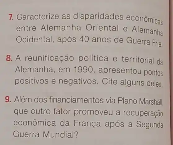 7. Caracterize as disparidad es econômicas
entre Alem anha Oriental e Alemanha
Ocidental, após 40 anos de Guerra Fria.
8. A reunifica cão política e territorial da
Alemanha, em 1990,apr esentou pontos
positivos e ne gativos. Cite alguns deles.
9. Além dos financiamentos via Plano Marshall,
que outro fator promoveu a recuperação
econômica da França após a Segunda
Guerra Mundial?