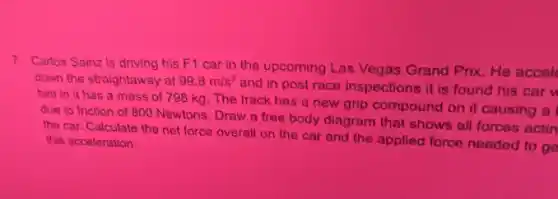 7. Carlos Sainz is driving his F1 car in the upcoming Las Vegas Grand Prix He accel
down the straightaway at 99.8m/s^2
and in post race inspections it is found his car w
him in it has a mass of 798 kg. The track has a new grip compound on it causing a
due to friction of 800 Newtons. Draw a free body diagram that shows all forces actin
the car. Calculate the net force overall on the car and the applied force needed to go this acceloration