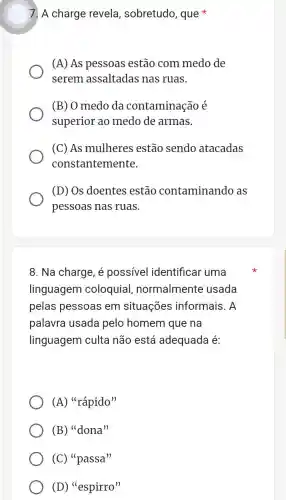 7. A charge revela , sobretudo, que
(A) As pessoas estão com medo de
serem assaltadas nas ruas.
(B) O medo da contaminação é
superior ao medo de armas.
(C) As mulheres estão sendo atacadas
constantemente.
(D) Os doentes estão contaminando as
pessoas nas ruas.
8. Na charge, é possivel identificar uma
linguagem coloquial normalmente usada
pelas pessoas em situações informais. A
palavra usada pelo homem que na
linguagem culta não está adequada é:
(A) ''racute (a)pido''
(B) ''dona''
(C) ''passa''
(D) ''espirro''