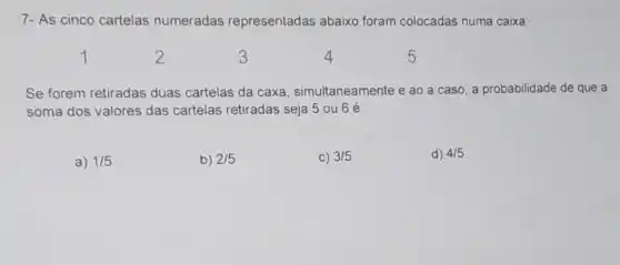 7- As cinco cartelas numeradas representadas abaixo foram colocadas numa caixa:
2
3
4
5
Se forem retiradas duas cartelas da caxa simultaneamente e ao a caso, a probabilidade de que a
soma dos valores das cartelas retiradas seja 5 ou 6 é:
a) 1/5
b) 2/5
C) 3/5
d) 4/5