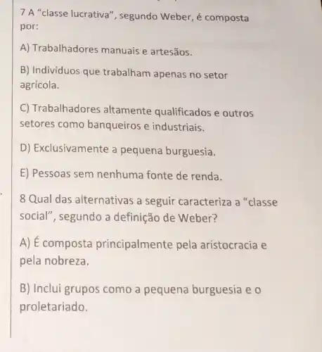 7 A "classe lucrativa', segundo Weber, é composta
por:
A) Trabalhadores manuais e artesãos.
B) Indivíduos que trabalham apenas no setor
agrícola.
C) Trabalhadores altamente qualificados e outros
setores como banqueiros e industriais.
D) Exclusivamente a pequena burguesia.
E) Pessoas sem nenhuma fonte de renda.
8 Qual das alternativas a seguir caracteriza a "classe
social", segundo a definição de Weber?
A) É composta principalmer te pela aristocracia e
pela nobreza.
B) Inclui grupos como a pequena burguesia e 0