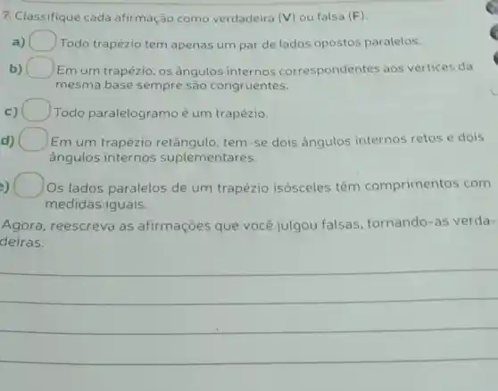 7. Classifique cada afirmação como verdadeira (V) ou falsa (F).
a) Todo trapézio tem apenas um par de lados opostos paralelos.
b) square  Em um trapézio os ângulos internos correspondentes aos vértices da
mesma base sempre são congruentes.
c) Todo paralelogramo é um trapézio.
d) Em um trapézio retângulo, tem -se dois ângulos internos retos e dois d)
ângulos internos suplementares.
) Os lados paralelos de um trapézio isósceles têm comprimentos com
medidas iguais.
Agora , reescreva as afirmaçōes que você julgou falsas tornando-as verda-
deiras.
__