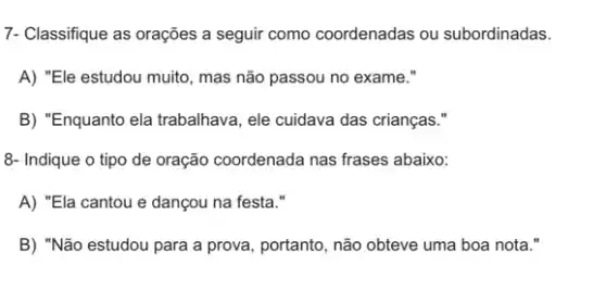 7- Classifique as orações a seguir como coordenadas ou subordinadas.
A) "Ele estudou muito , mas não passou no exame."
B) "Enquanto ela trabalhava , ele cuidava das crianças."
8- Indique o tipo de oração coordenada nas frases abaixo:
A) "Ela cantou e dançou na festa."
B) "Não estudou para a prova, portanto, não obteve uma boa nota .