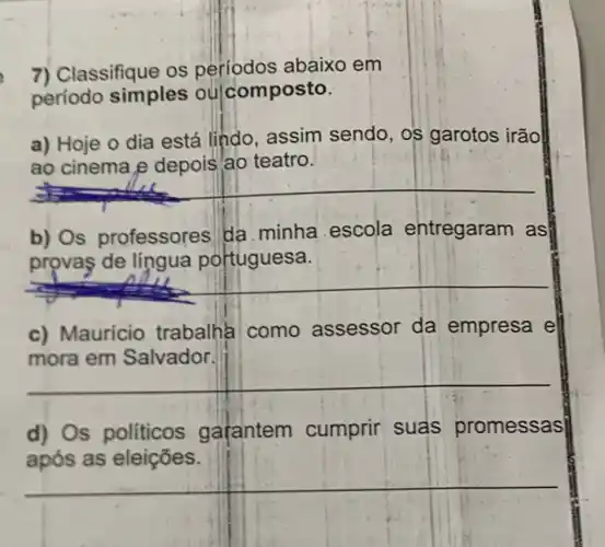 7) Classifique os períodos abaixo em
periodo simples ou composto.
a) Hoje o dia está lindo, assim sendo, os garotos irão
ao teatro
__
b) Os professores da. minha escola entregaram as
de lingua
__
c) Mauricio trabalha como assessor da empresa e
mora em Salvador.
__
d) Os políticos gafantem cumprir suas promessas
após as eleições.
__