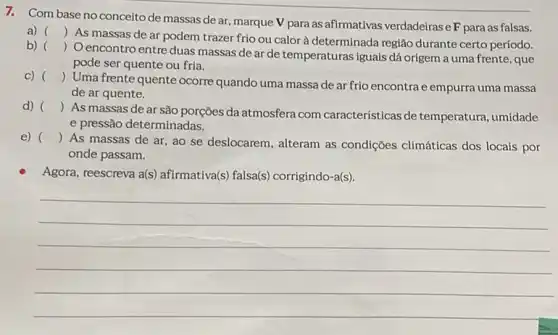 7. Com baseno conceito de massas de ar, marque V para as afirmativas verdadeirase F para as falsas.
a) ()
 As massas de ar podem trazer frio ou calor à determinada região durante certo período.
b) ()
Oencontro entre duas massas de ar de temperaturas iguais dá origem a uma frente, que
pode ser quente ou fria.
C) ()
Uma frente quente ocorre quando uma massa de ar frio encontra e empurra uma massa
de ar quente.
d) ()
As massas de ar são porções da atmosfera com características de temperatura, umidade
e pressão determinadas.
e) ()
As massas de ar ao se deslocarem, alteram as condições climáticas dos locais por
onde passam.
Agora, reescreva a(s)afirmativa(s) falsa(s)corrigindo-a(s).
__