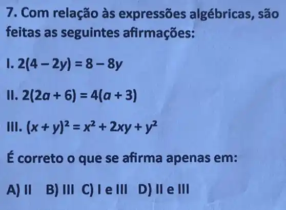 7. Com relação às expressões algébricas, são
feitas as seguintes afirmações:
1. 2(4-2y)=8-8y
II 2(2a+6)=4(a+3)
III. (x+y)^2=x^2+2xy+y^2
É correto o que se afirma apenas em:
A) II B)III C)Tell D)II e III