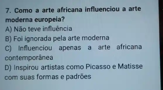 7. Como a arte africana influenciou a arte
moderna europeia?
A) Não teve influência
B) Foi ignorada pela arte moderna
C) Infl lenciou apenas a arte africana
contemporânea
D) Inspirou artistas como Picasso e Matisse
com suas form as e padrões